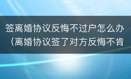 签离婚协议反悔不过户怎么办（离婚协议签了对方反悔不肯办手续）