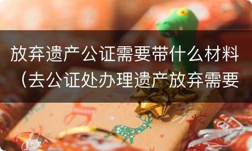 放弃遗产公证需要带什么材料（去公证处办理遗产放弃需要啥资料）