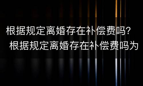 根据规定离婚存在补偿费吗？ 根据规定离婚存在补偿费吗为什么