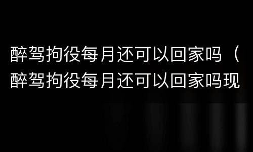 醉驾拘役每月还可以回家吗（醉驾拘役每月还可以回家吗现在）