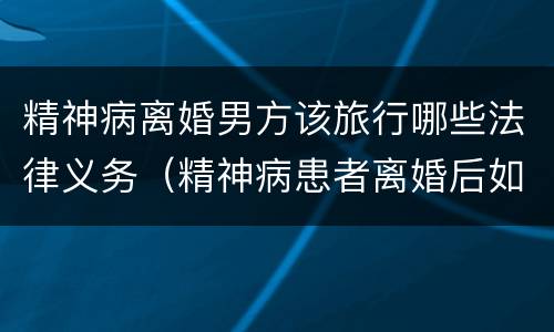 精神病离婚男方该旅行哪些法律义务（精神病患者离婚后如何安排）