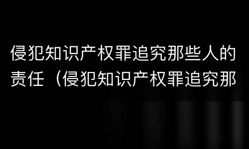 侵犯知识产权罪追究那些人的责任（侵犯知识产权罪追究那些人的责任）