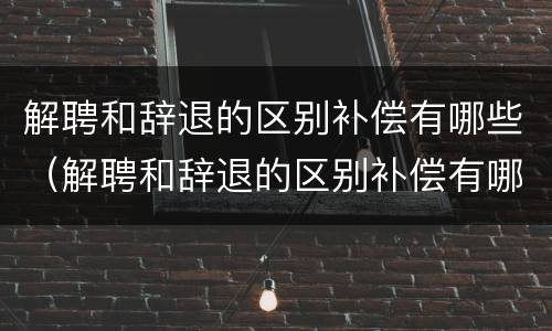 解聘和辞退的区别补偿有哪些（解聘和辞退的区别补偿有哪些标准）