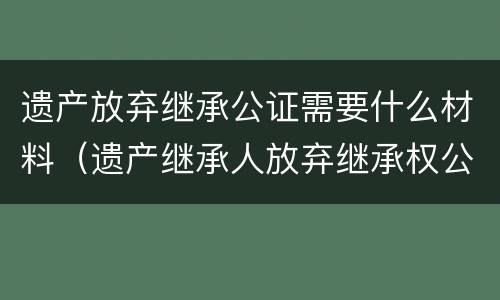 遗产放弃继承公证需要什么材料 遗产放弃继承公证需要什么材料呢