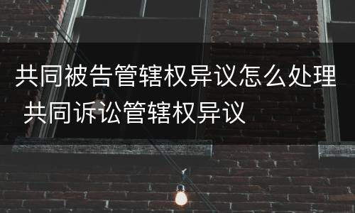 共同被告管辖权异议怎么处理 共同诉讼管辖权异议