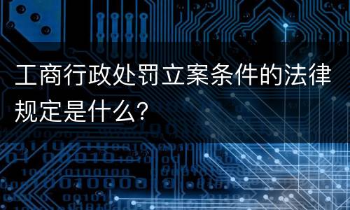 工商行政处罚立案条件的法律规定是什么？