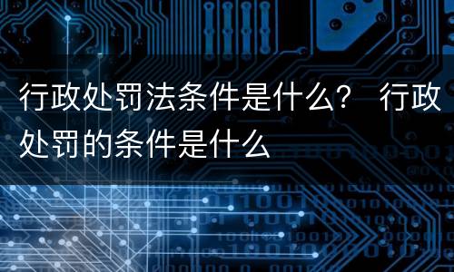 行政处罚法条件是什么？ 行政处罚的条件是什么