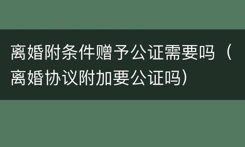 离婚附条件赠予公证需要吗（离婚协议附加要公证吗）