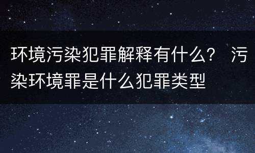 环境污染犯罪解释有什么？ 污染环境罪是什么犯罪类型