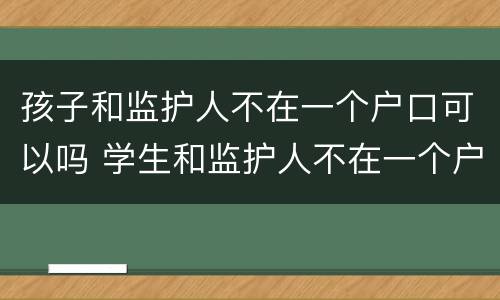 孩子和监护人不在一个户口可以吗 学生和监护人不在一个户口本上,能上学吗