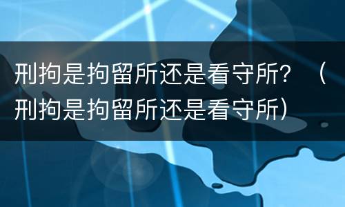 刑拘是拘留所还是看守所？（刑拘是拘留所还是看守所）