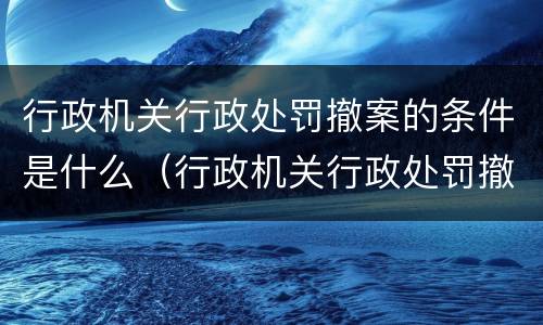 行政机关行政处罚撤案的条件是什么（行政机关行政处罚撤案的条件是什么意思）