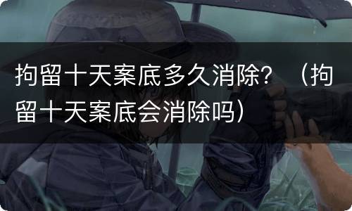 拘留十天案底多久消除？（拘留十天案底会消除吗）