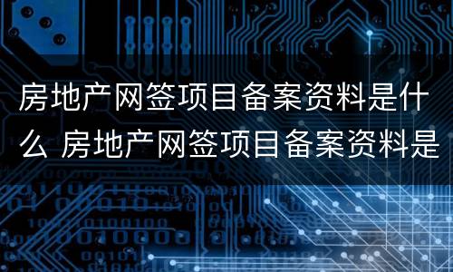 房地产网签项目备案资料是什么 房地产网签项目备案资料是什么东西