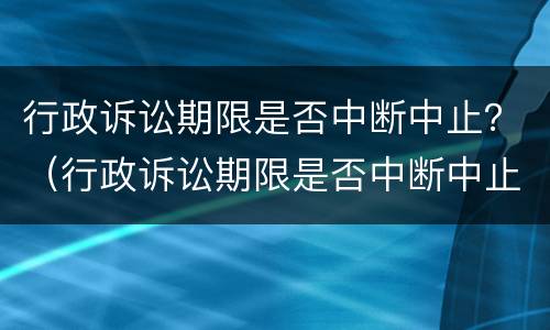 行政诉讼期限是否中断中止？（行政诉讼期限是否中断中止的情形）