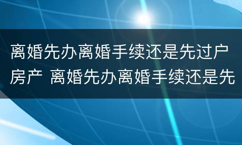 离婚先办离婚手续还是先过户房产 离婚先办离婚手续还是先过户房产证明