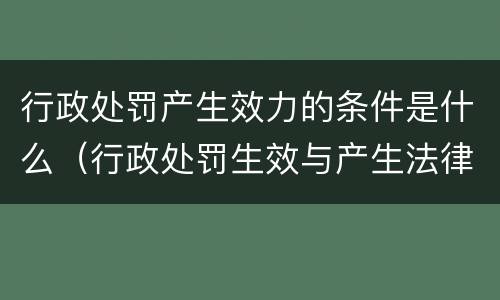 行政处罚产生效力的条件是什么（行政处罚生效与产生法律效力）