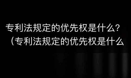 专利法规定的优先权是什么？（专利法规定的优先权是什么权力）