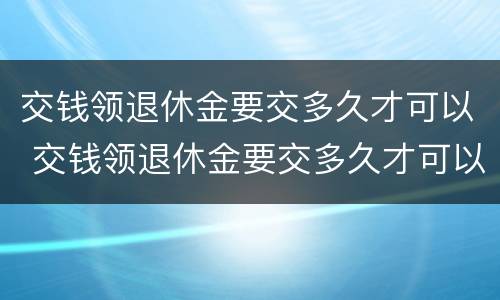 交钱领退休金要交多久才可以 交钱领退休金要交多久才可以领取