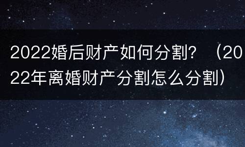 2022婚后财产如何分割？（2022年离婚财产分割怎么分割）