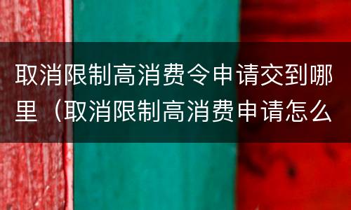 取消限制高消费令申请交到哪里（取消限制高消费申请怎么写）