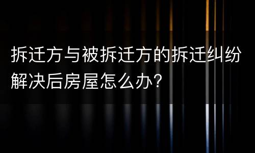 拆迁方与被拆迁方的拆迁纠纷解决后房屋怎么办?