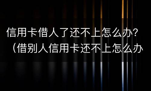 信用卡借人了还不上怎么办？（借别人信用卡还不上怎么办）