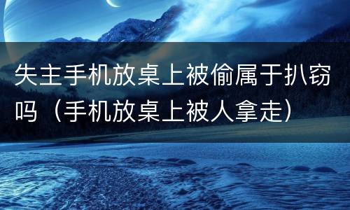 失主手机放桌上被偷属于扒窃吗（手机放桌上被人拿走）