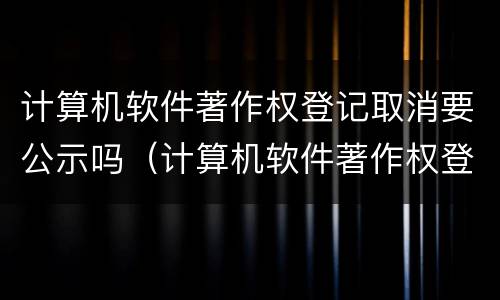 计算机软件著作权登记取消要公示吗（计算机软件著作权登记取消要公示吗知乎）