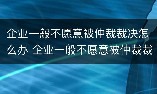 企业一般不愿意被仲裁裁决怎么办 企业一般不愿意被仲裁裁决怎么办呢