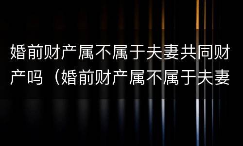 婚前财产属不属于夫妻共同财产吗（婚前财产属不属于夫妻共同财产吗）