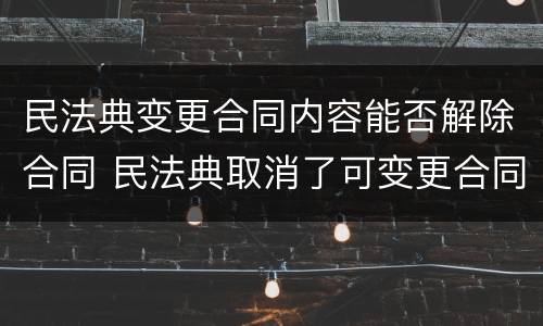 民法典变更合同内容能否解除合同 民法典取消了可变更合同