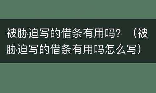 被胁迫写的借条有用吗？（被胁迫写的借条有用吗怎么写）