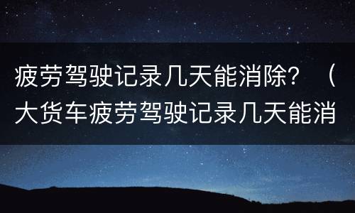 疲劳驾驶记录几天能消除？（大货车疲劳驾驶记录几天能消除）