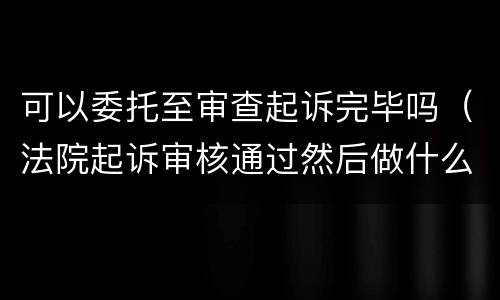 可以委托至审查起诉完毕吗（法院起诉审核通过然后做什么）