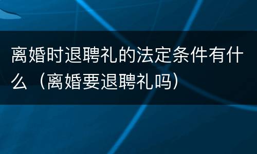 离婚时退聘礼的法定条件有什么（离婚要退聘礼吗）