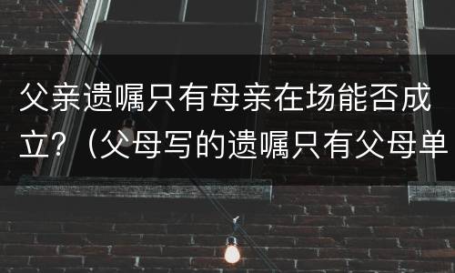 父亲遗嘱只有母亲在场能否成立?（父母写的遗嘱只有父母单人签字有效吗）