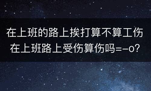 在上班的路上挨打算不算工伤 在上班路上受伤算伤吗=-o?