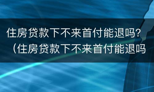 住房贷款下不来首付能退吗？（住房贷款下不来首付能退吗怎么办）