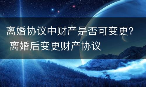 离婚协议中财产是否可变更？ 离婚后变更财产协议