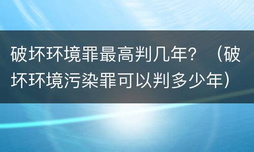 破坏环境罪最高判几年？（破坏环境污染罪可以判多少年）