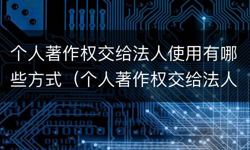 个人著作权交给法人使用有哪些方式（个人著作权交给法人使用有哪些方式和方法）