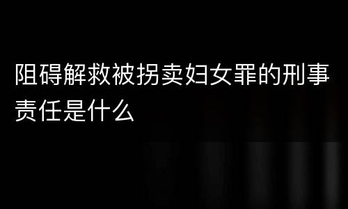 阻碍解救被拐卖妇女罪的刑事责任是什么