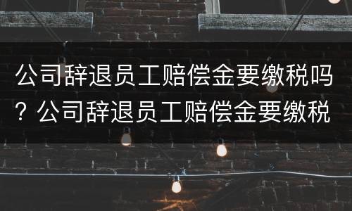 公司辞退员工赔偿金要缴税吗? 公司辞退员工赔偿金要缴税吗