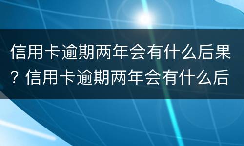 信用卡逾期两年会有什么后果? 信用卡逾期两年会有什么后果