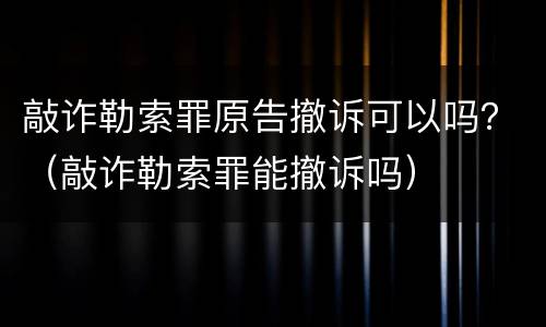 敲诈勒索罪原告撤诉可以吗？（敲诈勒索罪能撤诉吗）