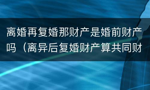 离婚再复婚那财产是婚前财产吗（离异后复婚财产算共同财产）