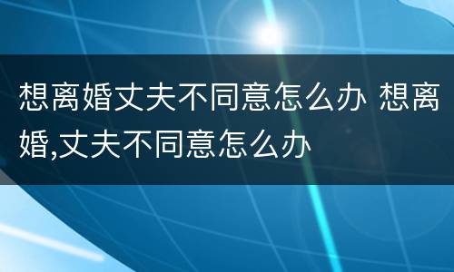 想离婚丈夫不同意怎么办 想离婚,丈夫不同意怎么办