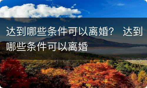 达到哪些条件可以离婚？ 达到哪些条件可以离婚