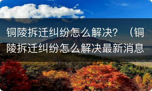 铜陵拆迁纠纷怎么解决？（铜陵拆迁纠纷怎么解决最新消息）